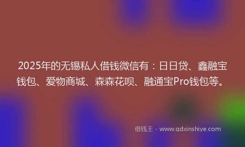 2025年的无锡私人借钱微信有：日日贷、鑫融宝钱包、爱物商城、森森花呗、融通宝Pro钱包等。