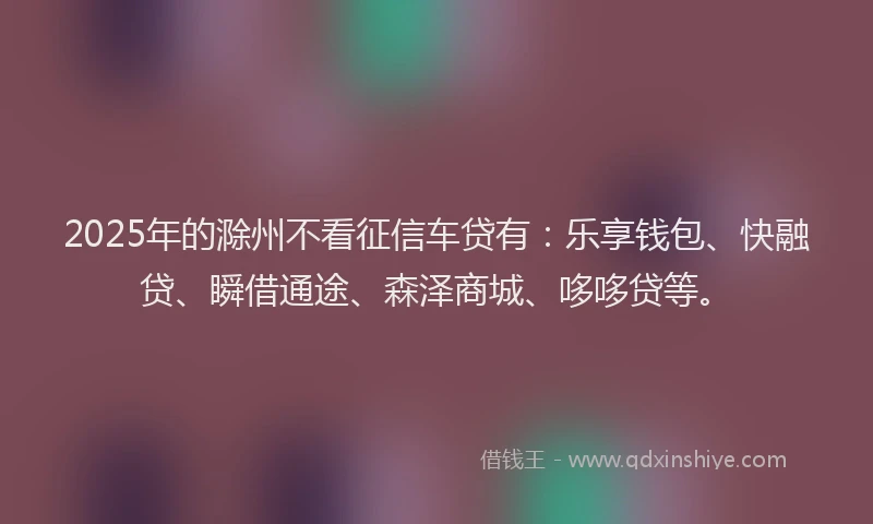 2025年的滁州不看征信车贷有：乐享钱包、快融贷、瞬借通途、森泽商城、哆哆贷等。