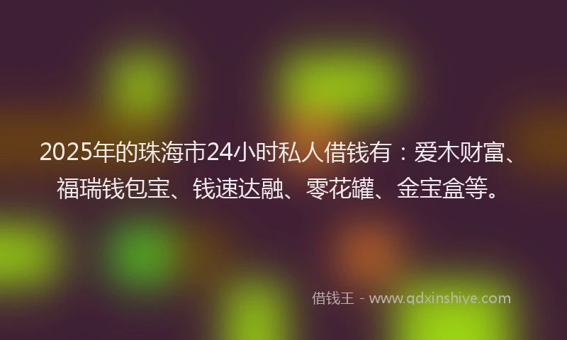 2025年的珠海市24小时私人借钱有：爱木财富、福瑞钱包宝、钱速达融、零花罐、金宝盒等。