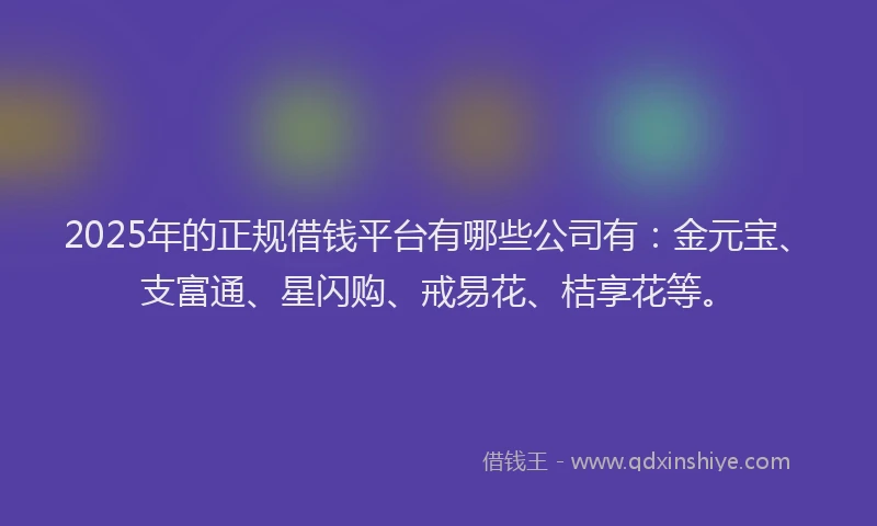 2025年的正规借钱平台有哪些公司有：金元宝、支富通、星闪购、戒易花、桔享花等。