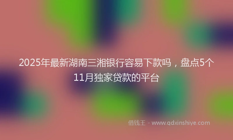 2025年最新湖南三湘银行容易下款吗，盘点5个11月独家贷款的平台