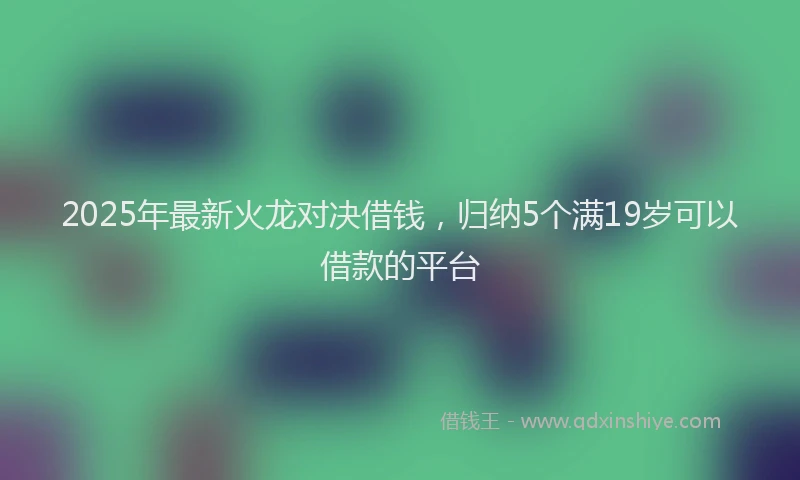 2025年最新火龙对决借钱，归纳5个满19岁可以借款的平台