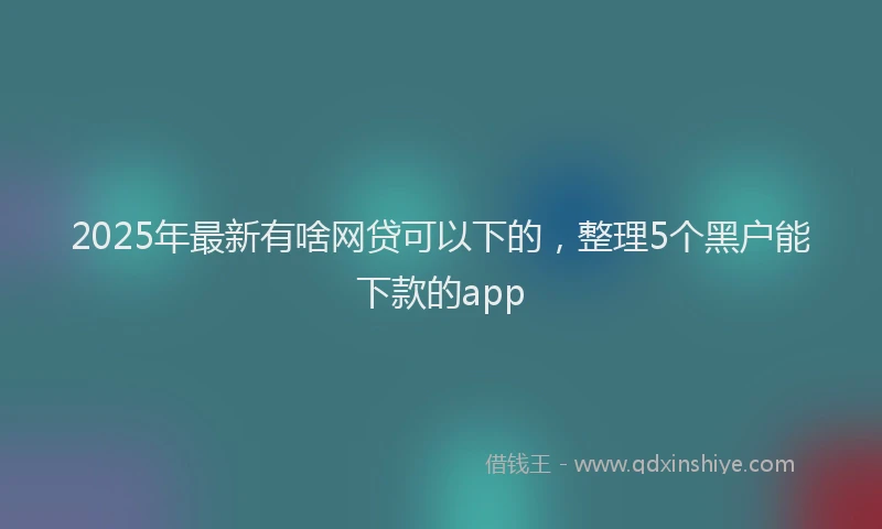 2025年最新有啥网贷可以下的，整理5个黑户能下款的app