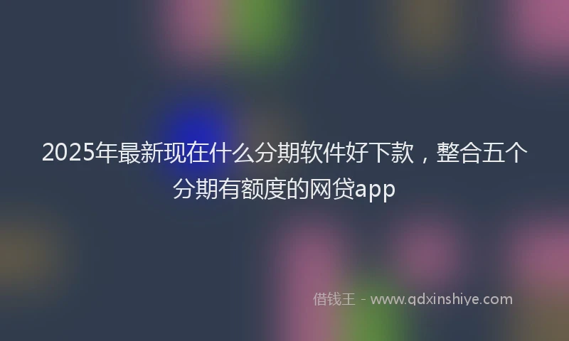 2025年最新现在什么分期软件好下款，整合五个分期有额度的网贷app