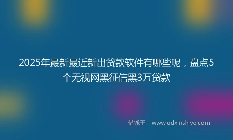 2025年最新最近新出贷款软件有哪些呢，盘点5个无视网黑征信黑3万贷款