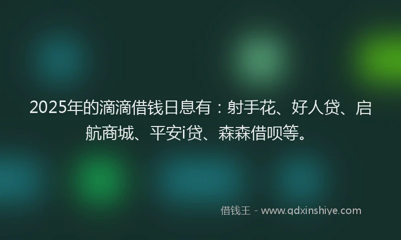 2025年的滴滴借钱日息有：射手花、好人贷、启航商城、平安i贷、森森借呗等。