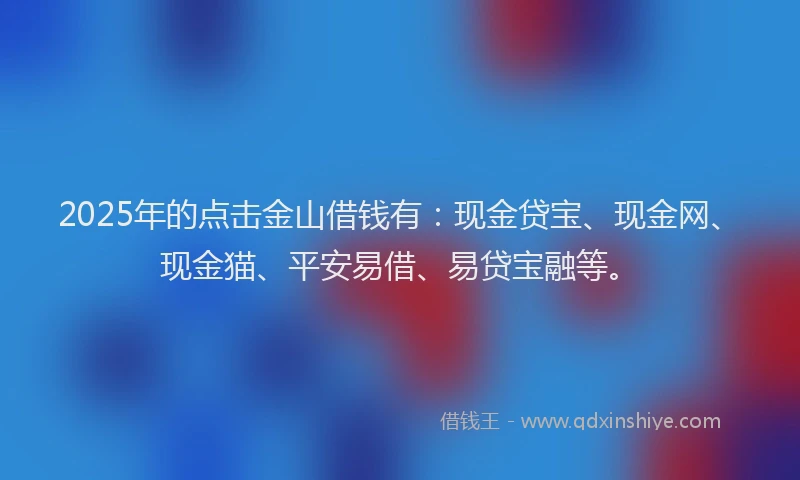 2025年的点击金山借钱有：现金贷宝、现金网、现金猫、平安易借、易贷宝融等。