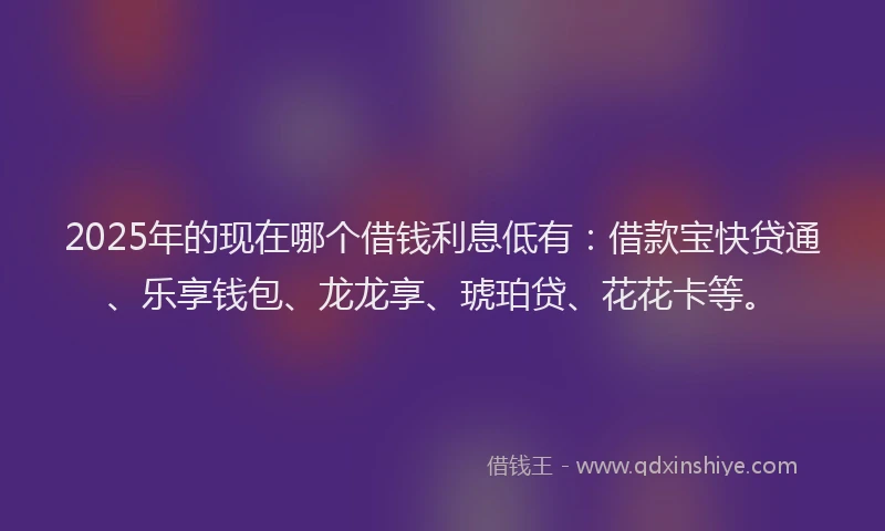 2025年的现在哪个借钱利息低有：借款宝快贷通、乐享钱包、龙龙享、琥珀贷、花花卡等。