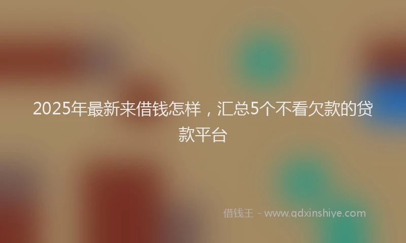 2025年最新来借钱怎样，汇总5个不看欠款的贷款平台