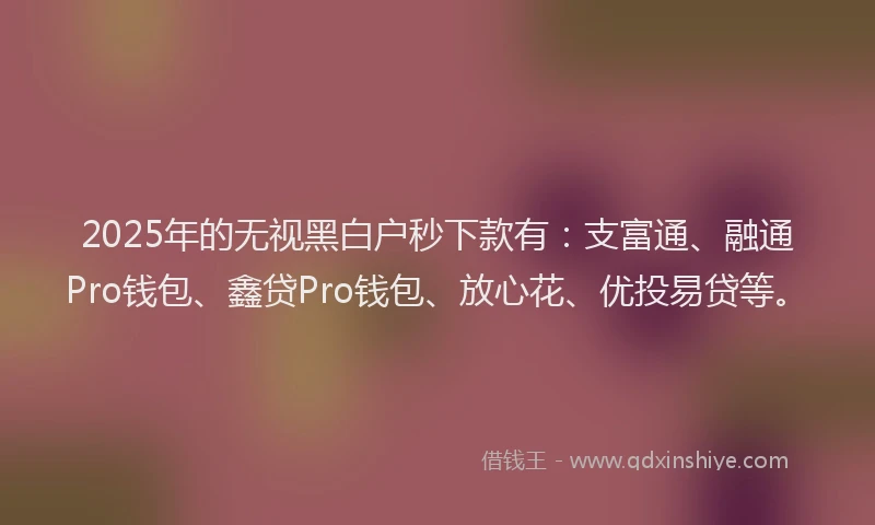 2025年的无视黑白户秒下款有：支富通、融通Pro钱包、鑫贷Pro钱包、放心花、优投易贷等。