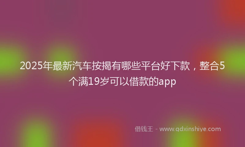 2025年最新汽车按揭有哪些平台好下款，整合5个满19岁可以借款的app