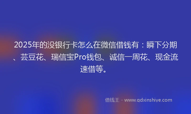 2025年的没银行卡怎么在微信借钱有：瞬下分期、芸豆花、瑞信宝Pro钱包、诚信一周花、现金流速借等。