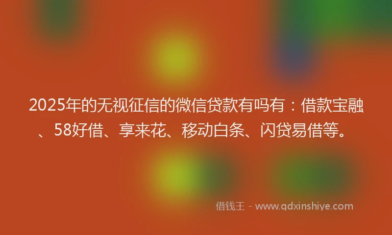 2025年的无视征信的微信贷款有吗有：借款宝融、58好借、享来花、移动白条、闪贷易借等。