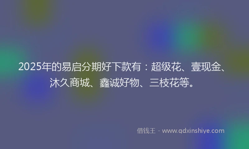 2025年的易启分期好下款有：超级花、壹现金、沐久商城、鑫诚好物、三枝花等。
