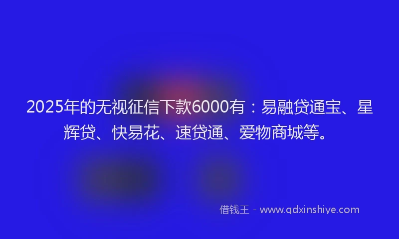 2025年的无视征信下款6000有：易融贷通宝、星辉贷、快易花、速贷通、爱物商城等。