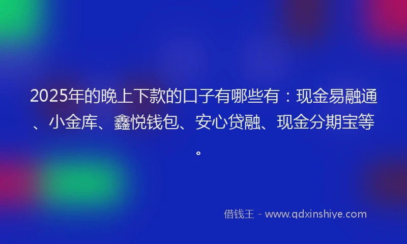 2025年的晚上下款的口子有哪些有：现金易融通、小金库、鑫悦钱包、安心贷融、现金分期宝等。