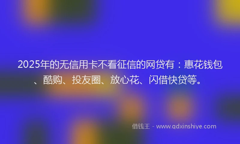 2025年的无信用卡不看征信的网贷有：惠花钱包、酷购、投友圈、放心花、闪借快贷等。