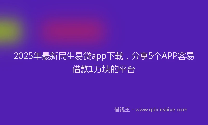 2025年最新民生易贷app下载，分享5个APP容易借款1万块的平台