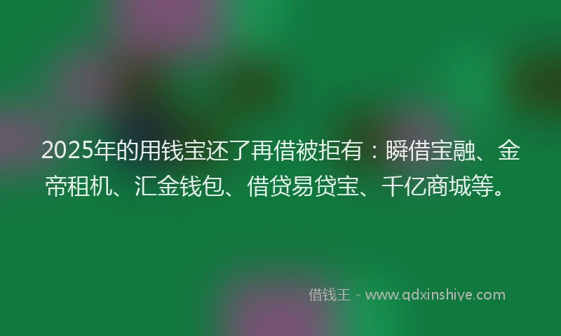 2025年的用钱宝还了再借被拒有：瞬借宝融、金帝租机、汇金钱包、借贷易贷宝、千亿商城等。