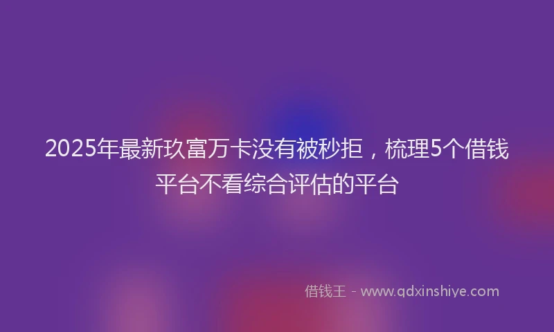 2025年最新玖富万卡没有被秒拒，梳理5个借钱平台不看综合评估的平台