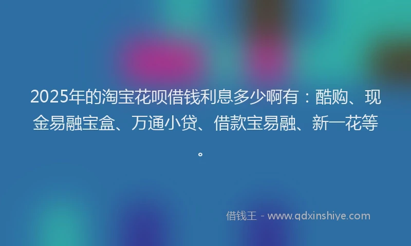 2025年的淘宝花呗借钱利息多少啊有：酷购、现金易融宝盒、万通小贷、借款宝易融、新一花等。