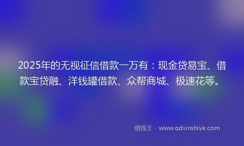 2025年的无视征信借款一万有：现金贷易宝、借款宝贷融、洋钱罐借款、众帮商城、极速花等。