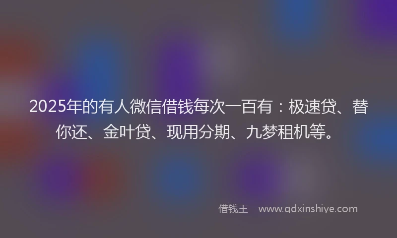2025年的有人微信借钱每次一百有：极速贷、替你还、金叶贷、现用分期、九梦租机等。