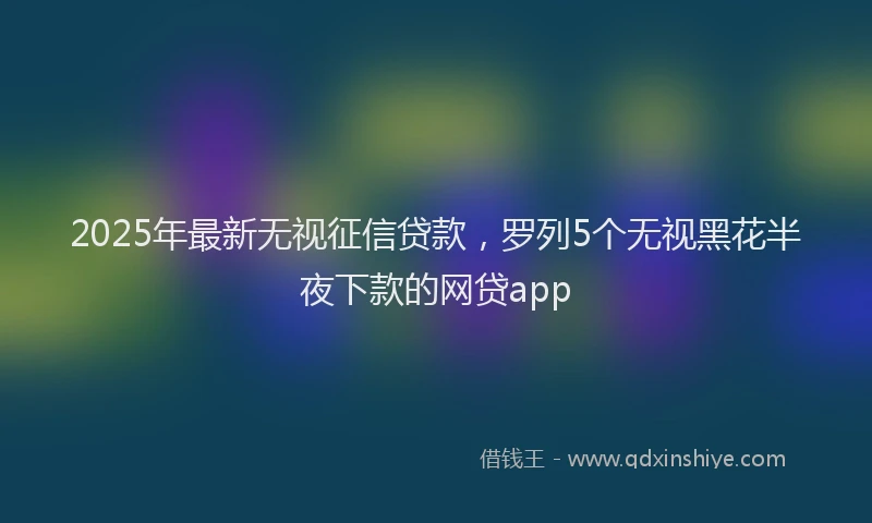 2025年最新无视征信贷款，罗列5个无视黑花半夜下款的网贷app