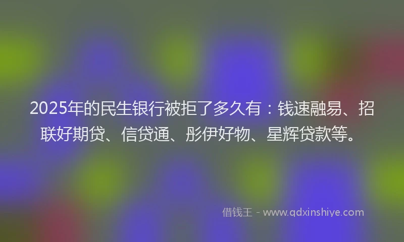 2025年的民生银行被拒了多久有：钱速融易、招联好期贷、信贷通、彤伊好物、星辉贷款等。
