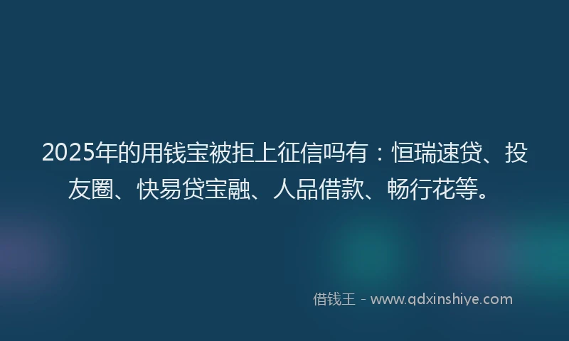 2025年的用钱宝被拒上征信吗有：恒瑞速贷、投友圈、快易贷宝融、人品借款、畅行花等。
