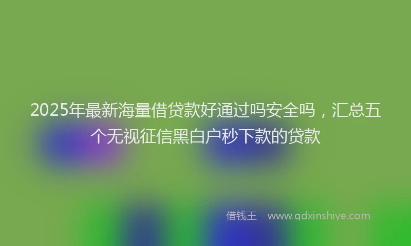 2025年最新海量借贷款好通过吗安全吗，汇总五个无视征信黑白户秒下款的贷款