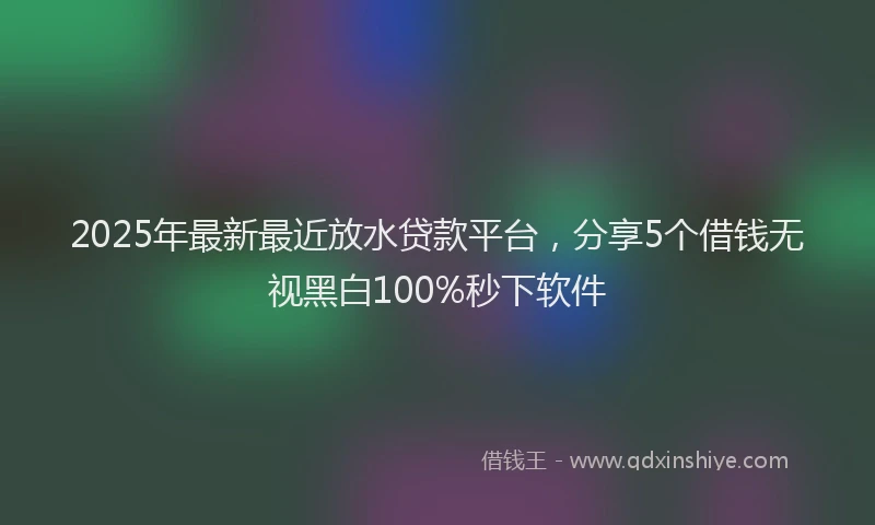 2025年最新最近放水贷款平台，分享5个借钱无视黑白100%秒下软件