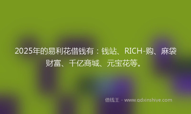 2025年的易利花借钱有：钱站、RICH-购、麻袋财富、千亿商城、元宝花等。