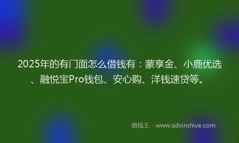2025年的有门面怎么借钱有：蒙享金、小鹿优选、融悦宝Pro钱包、安心购、洋钱速贷等。