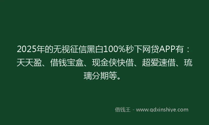 2025年的无视征信黑白100%秒下网贷APP有：天天盈、借钱宝盒、现金侠快借、超爱速借、琉璃分期等。