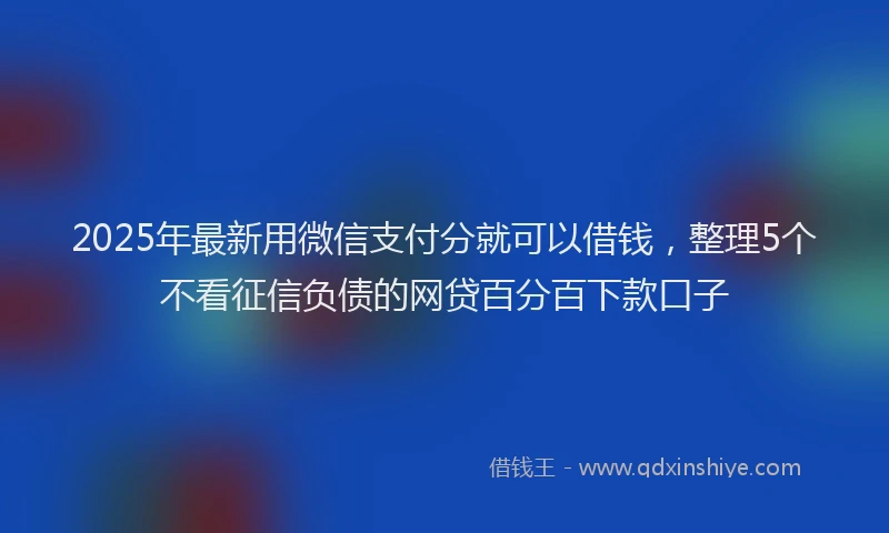 2025年最新用微信支付分就可以借钱，整理5个不看征信负债的网贷百分百下款口子