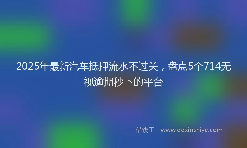 2025年最新汽车抵押流水不过关，盘点5个714无视逾期秒下的平台