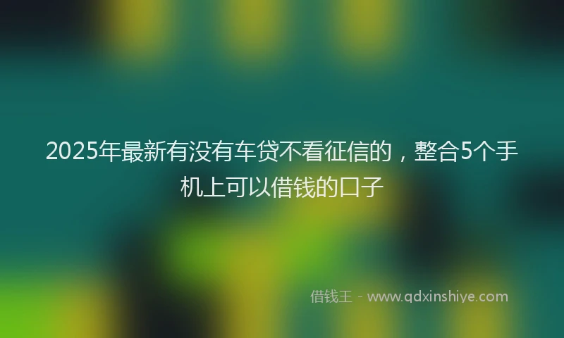 2025年最新有没有车贷不看征信的，整合5个手机上可以借钱的口子