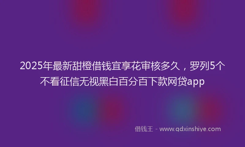 2025年最新甜橙借钱宜享花审核多久，罗列5个不看征信无视黑白百分百下款网贷app