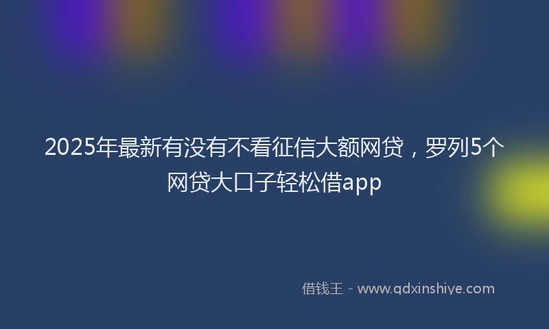 2025年最新有没有不看征信大额网贷，罗列5个网贷大口子轻松借app