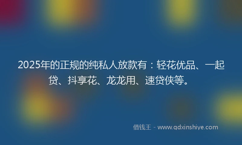 2025年的正规的纯私人放款有：轻花优品、一起贷、抖享花、龙龙用、速贷侠等。