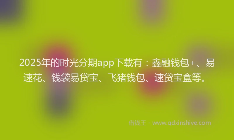 2025年的时光分期app下载有：鑫融钱包+、易速花、钱袋易贷宝、飞猪钱包、速贷宝盒等。