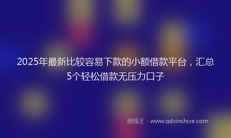 2025年最新比较容易下款的小额借款平台，汇总5个轻松借款无压力口子
