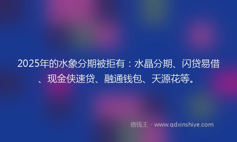 2025年的水象分期被拒有：水晶分期、闪贷易借、现金侠速贷、融通钱包、天源花等。