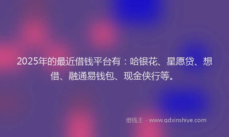 2025年的最近借钱平台有：哈银花、星愿贷、想借、融通易钱包、现金侠行等。