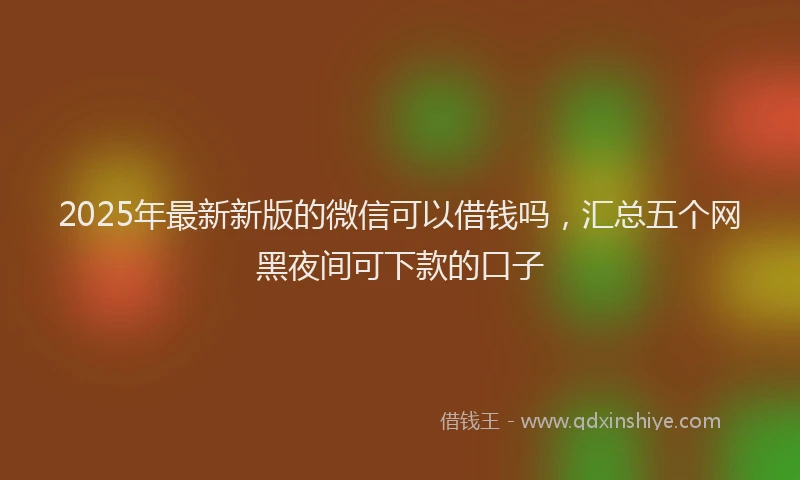 2025年最新新版的微信可以借钱吗，汇总五个网黑夜间可下款的口子