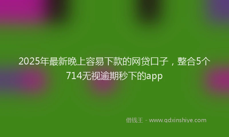 2025年最新晚上容易下款的网贷口子，整合5个714无视逾期秒下的app