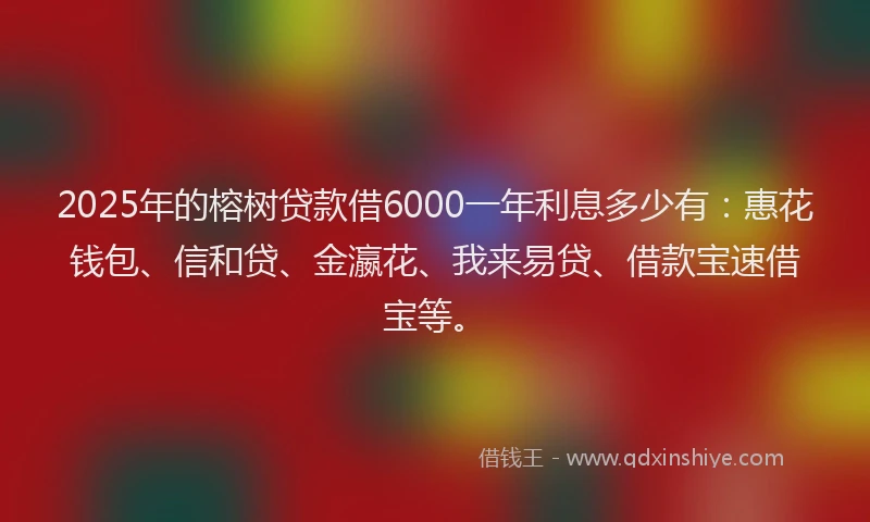 2025年的榕树贷款借6000一年利息多少有：惠花钱包、信和贷、金瀛花、我来易贷、借款宝速借宝等。