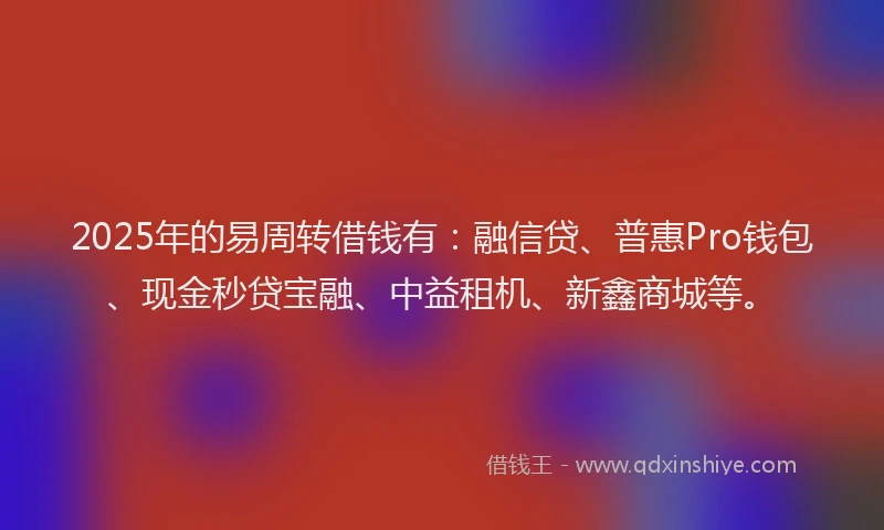 2025年的易周转借钱有：融信贷、普惠Pro钱包、现金秒贷宝融、中益租机、新鑫商城等。