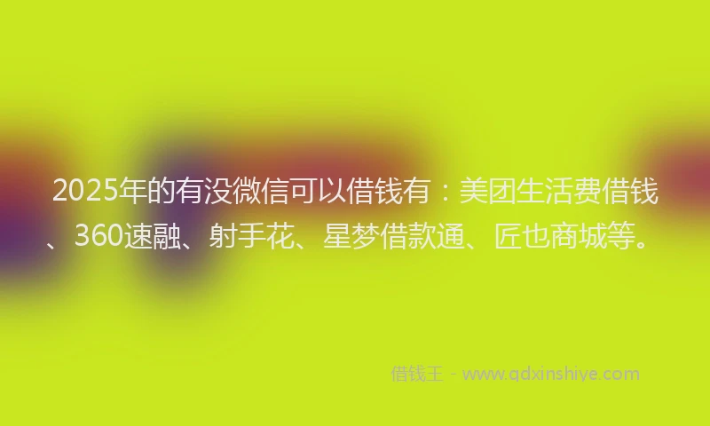 2025年的有没微信可以借钱有：美团生活费借钱、360速融、射手花、星梦借款通、匠也商城等。